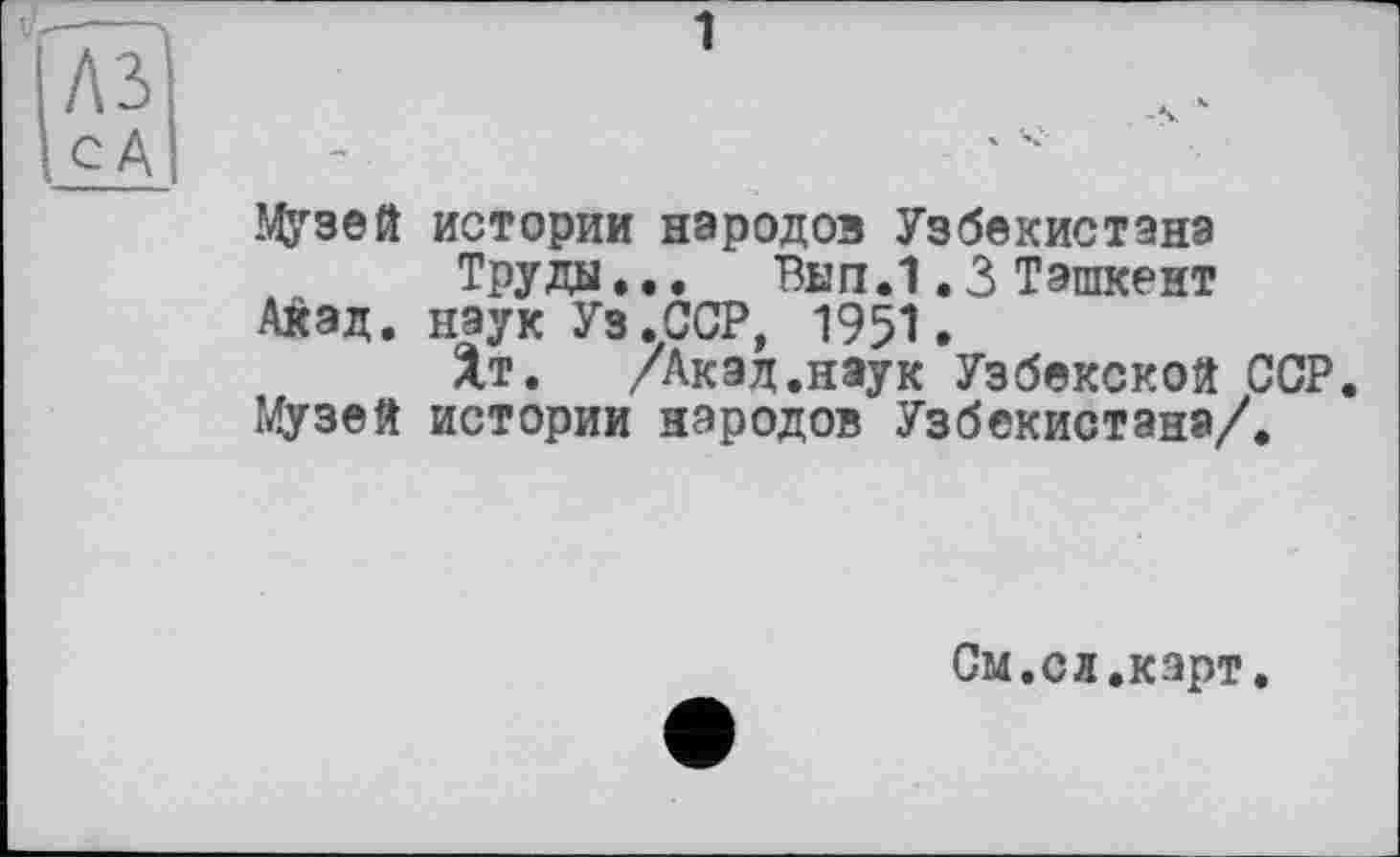 ﻿ЭДрзей истории народов Узбекистана
Труды... Вып.1.3 Ташкент Акад, наук Уз .ССР, 195*1.
Хт. /Акад.наук Узбекской ССР. Музей истории народов Узбекистана/.
См.сл.карт.